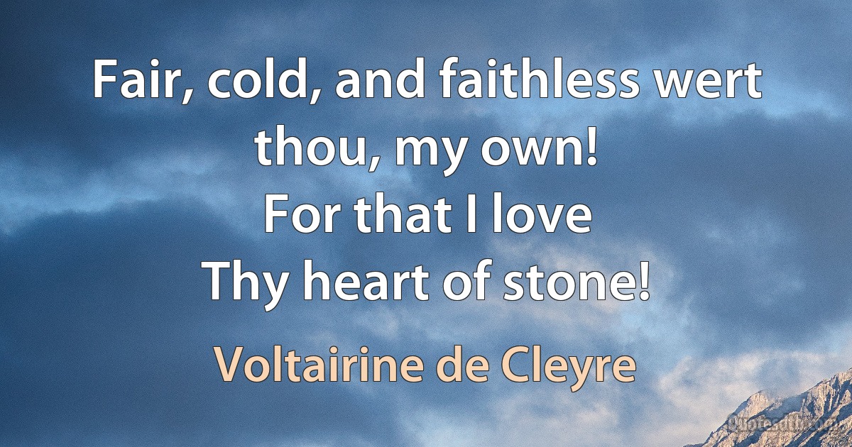 Fair, cold, and faithless wert thou, my own!
For that I love
Thy heart of stone! (Voltairine de Cleyre)