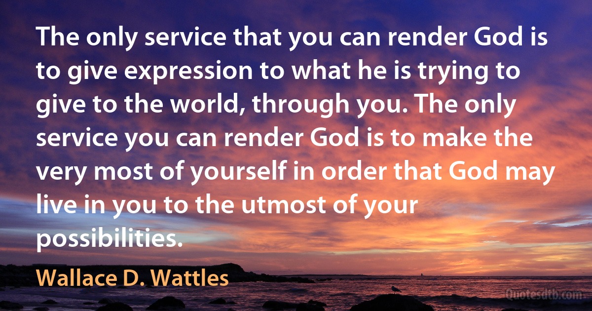 The only service that you can render God is to give expression to what he is trying to give to the world, through you. The only service you can render God is to make the very most of yourself in order that God may live in you to the utmost of your possibilities. (Wallace D. Wattles)