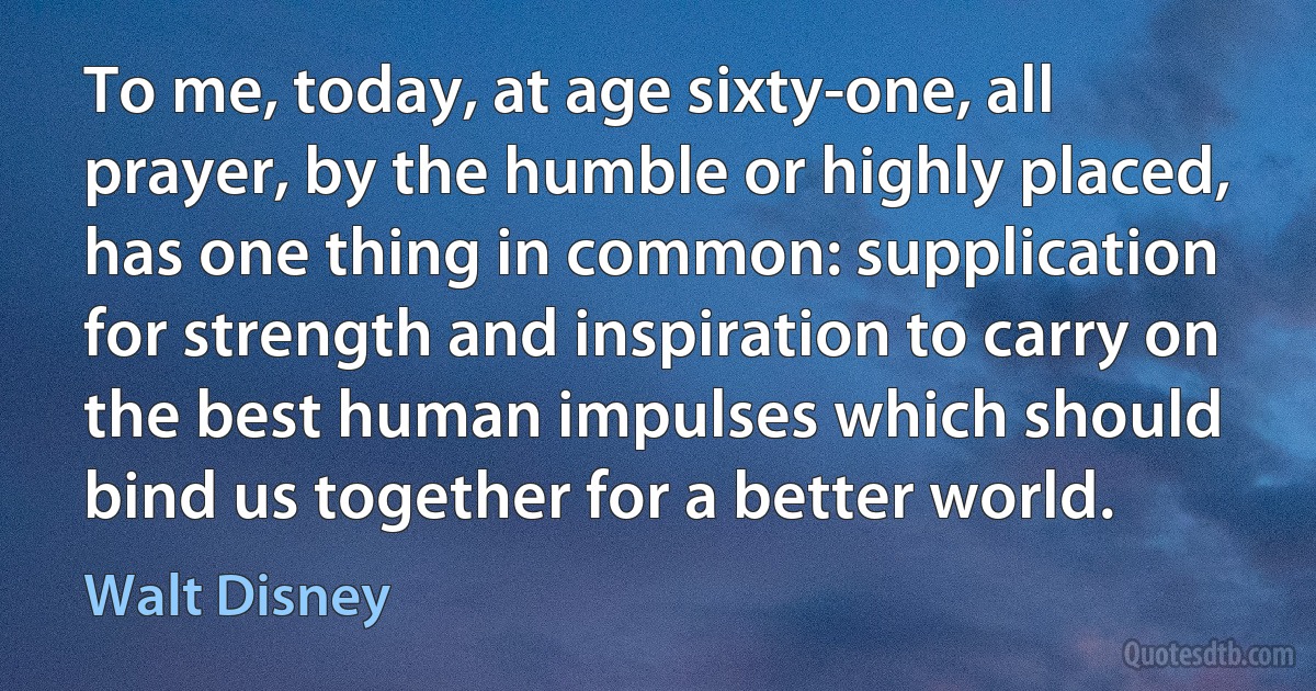 To me, today, at age sixty-one, all prayer, by the humble or highly placed, has one thing in common: supplication for strength and inspiration to carry on the best human impulses which should bind us together for a better world. (Walt Disney)