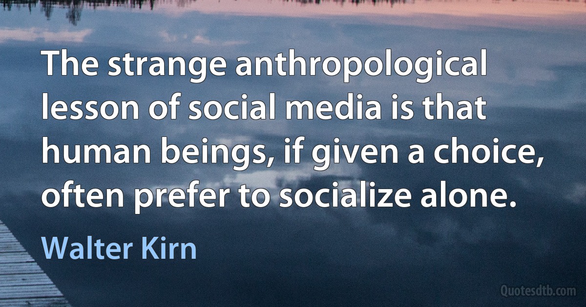 The strange anthropological lesson of social media is that human beings, if given a choice, often prefer to socialize alone. (Walter Kirn)