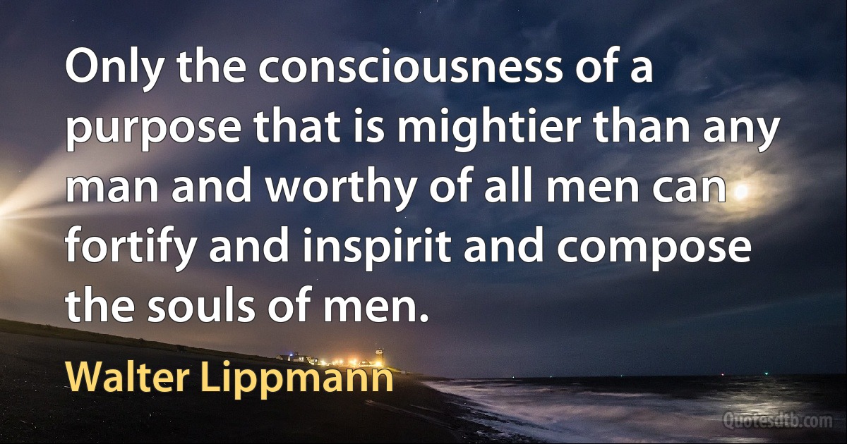 Only the consciousness of a purpose that is mightier than any man and worthy of all men can fortify and inspirit and compose the souls of men. (Walter Lippmann)