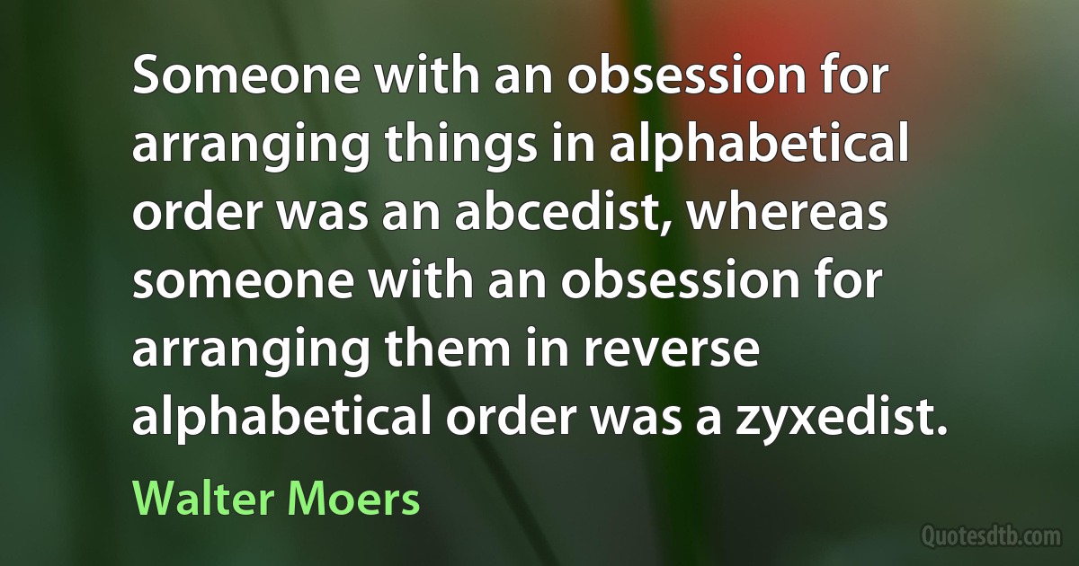 Someone with an obsession for arranging things in alphabetical order was an abcedist, whereas someone with an obsession for arranging them in reverse alphabetical order was a zyxedist. (Walter Moers)