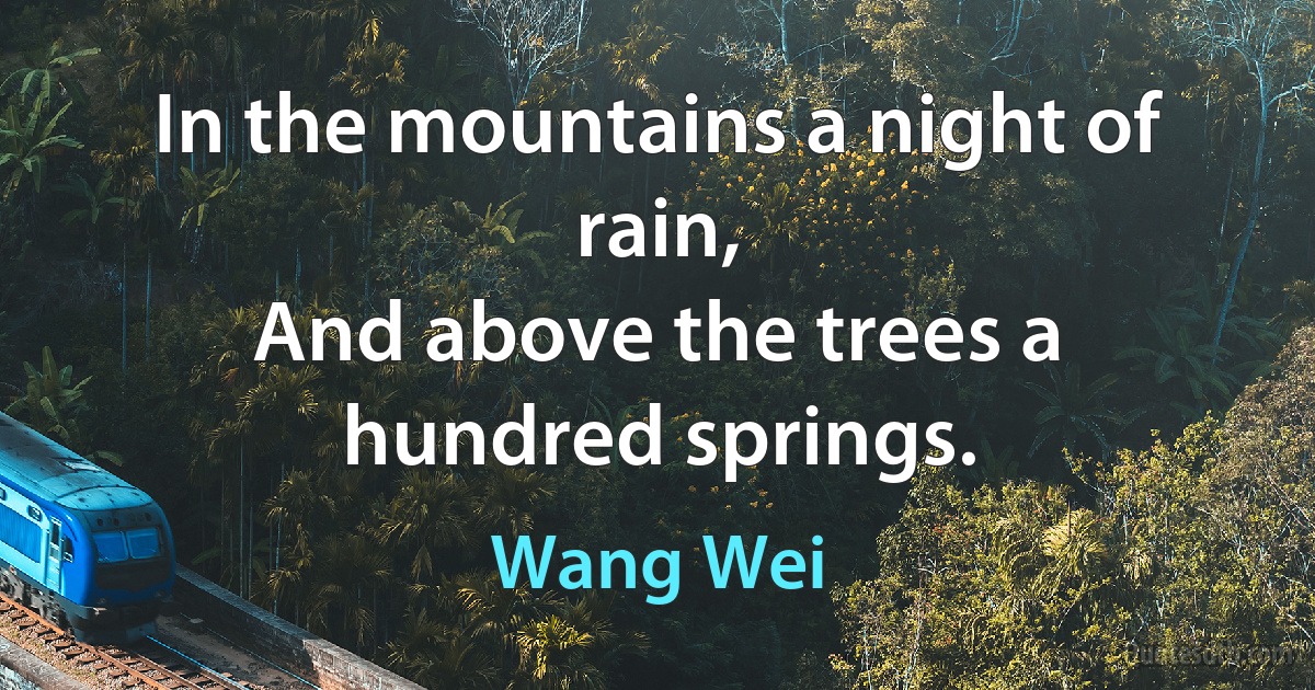 In the mountains a night of rain,
And above the trees a hundred springs. (Wang Wei)