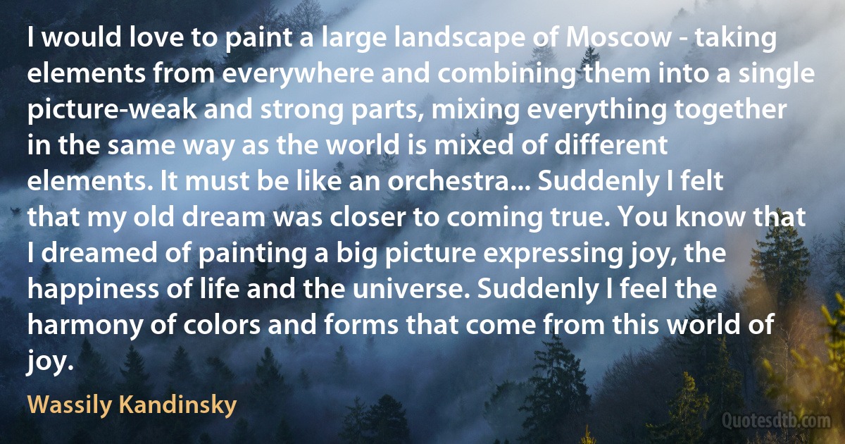 I would love to paint a large landscape of Moscow - taking elements from everywhere and combining them into a single picture-weak and strong parts, mixing everything together in the same way as the world is mixed of different elements. It must be like an orchestra... Suddenly I felt that my old dream was closer to coming true. You know that I dreamed of painting a big picture expressing joy, the happiness of life and the universe. Suddenly I feel the harmony of colors and forms that come from this world of joy. (Wassily Kandinsky)