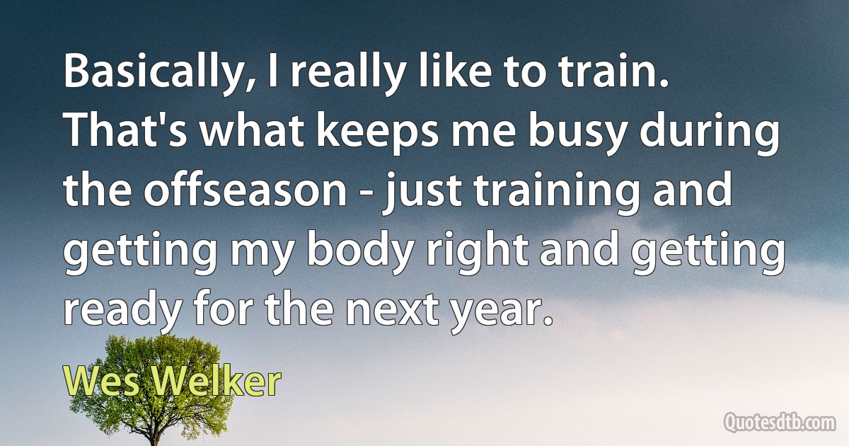 Basically, I really like to train. That's what keeps me busy during the offseason - just training and getting my body right and getting ready for the next year. (Wes Welker)