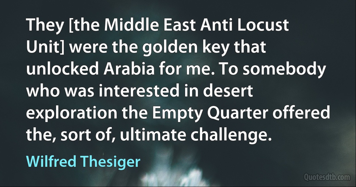 They [the Middle East Anti Locust Unit] were the golden key that unlocked Arabia for me. To somebody who was interested in desert exploration the Empty Quarter offered the, sort of, ultimate challenge. (Wilfred Thesiger)