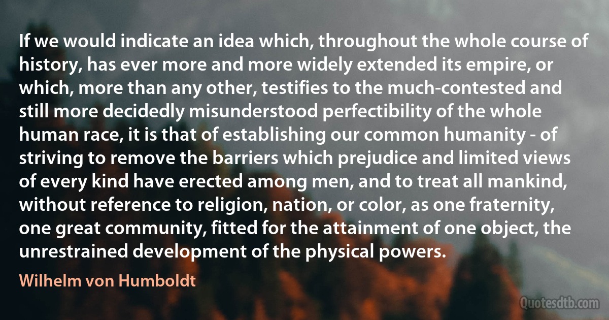 If we would indicate an idea which, throughout the whole course of history, has ever more and more widely extended its empire, or which, more than any other, testifies to the much-contested and still more decidedly misunderstood perfectibility of the whole human race, it is that of establishing our common humanity - of striving to remove the barriers which prejudice and limited views of every kind have erected among men, and to treat all mankind, without reference to religion, nation, or color, as one fraternity, one great community, fitted for the attainment of one object, the unrestrained development of the physical powers. (Wilhelm von Humboldt)