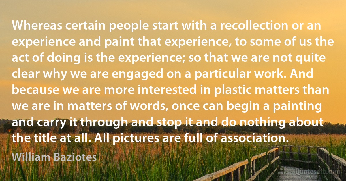 Whereas certain people start with a recollection or an experience and paint that experience, to some of us the act of doing is the experience; so that we are not quite clear why we are engaged on a particular work. And because we are more interested in plastic matters than we are in matters of words, once can begin a painting and carry it through and stop it and do nothing about the title at all. All pictures are full of association. (William Baziotes)