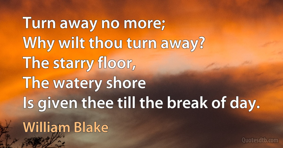 Turn away no more;
Why wilt thou turn away?
The starry floor,
The watery shore
Is given thee till the break of day. (William Blake)