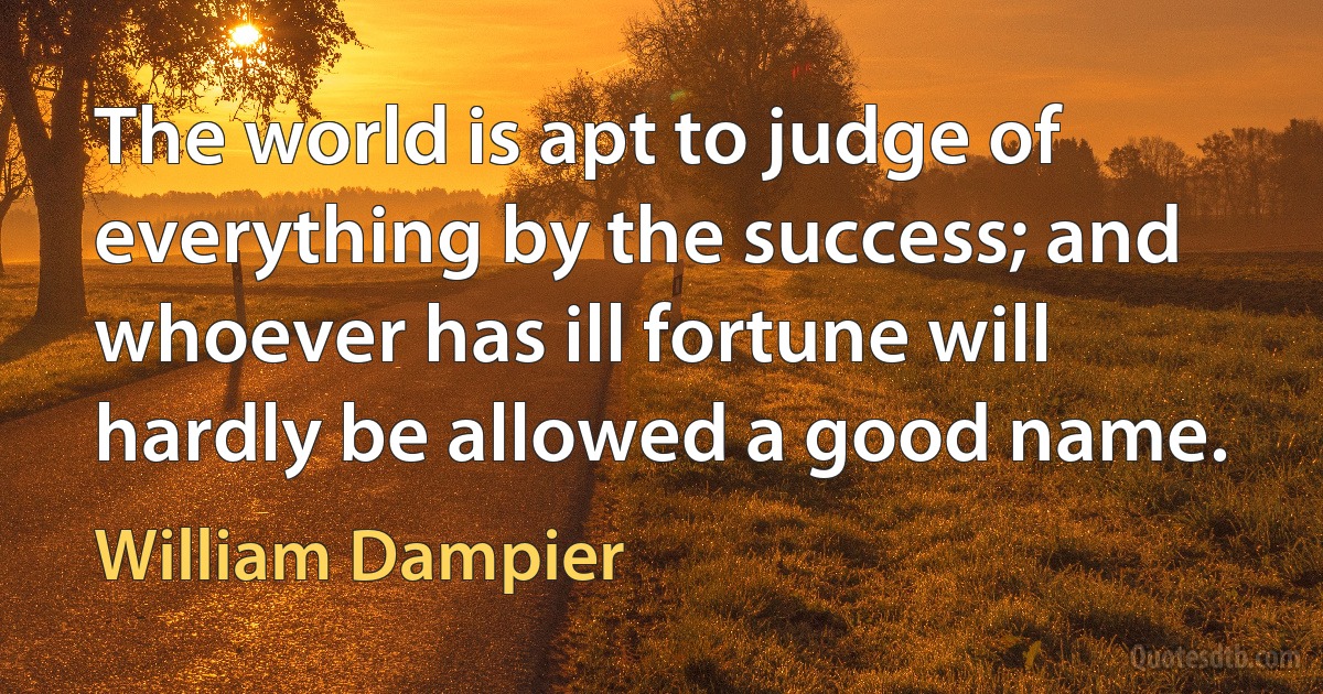 The world is apt to judge of everything by the success; and whoever has ill fortune will hardly be allowed a good name. (William Dampier)