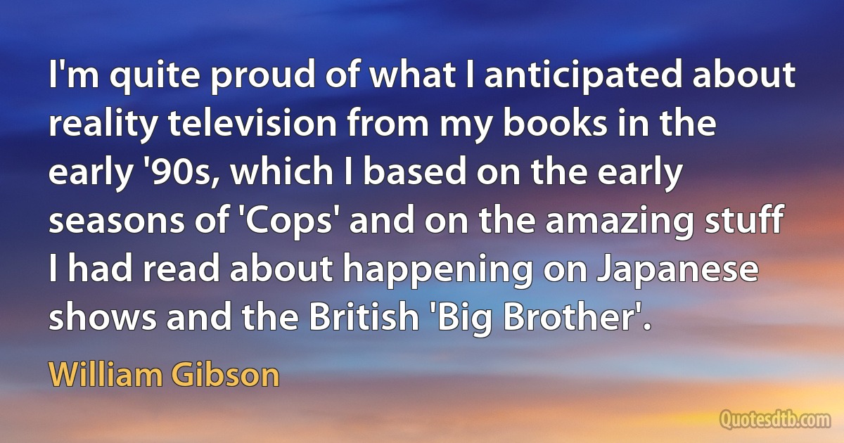 I'm quite proud of what I anticipated about reality television from my books in the early '90s, which I based on the early seasons of 'Cops' and on the amazing stuff I had read about happening on Japanese shows and the British 'Big Brother'. (William Gibson)