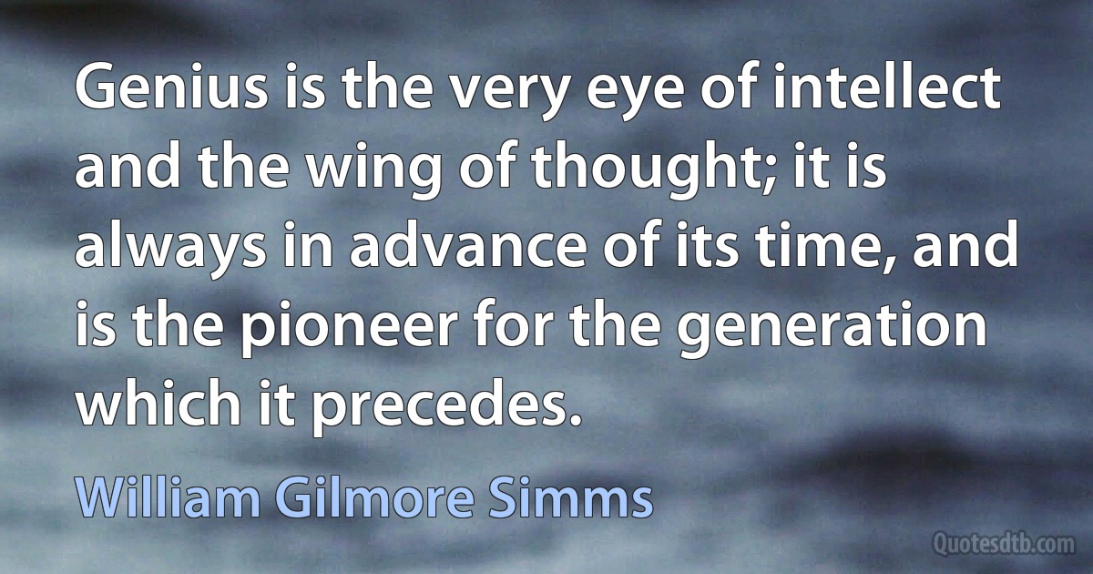 Genius is the very eye of intellect and the wing of thought; it is always in advance of its time, and is the pioneer for the generation which it precedes. (William Gilmore Simms)