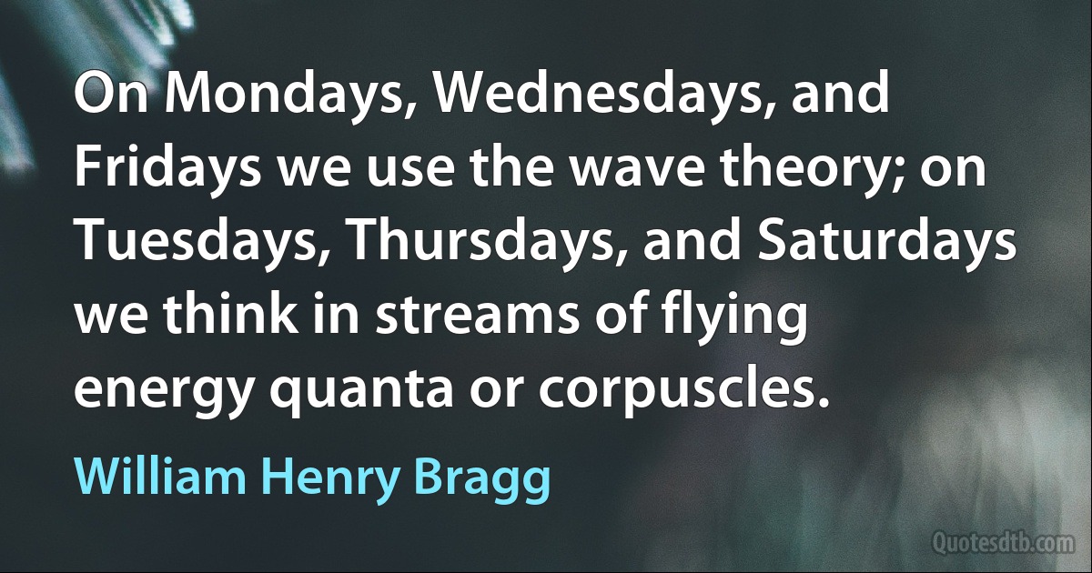 On Mondays, Wednesdays, and Fridays we use the wave theory; on Tuesdays, Thursdays, and Saturdays we think in streams of flying energy quanta or corpuscles. (William Henry Bragg)