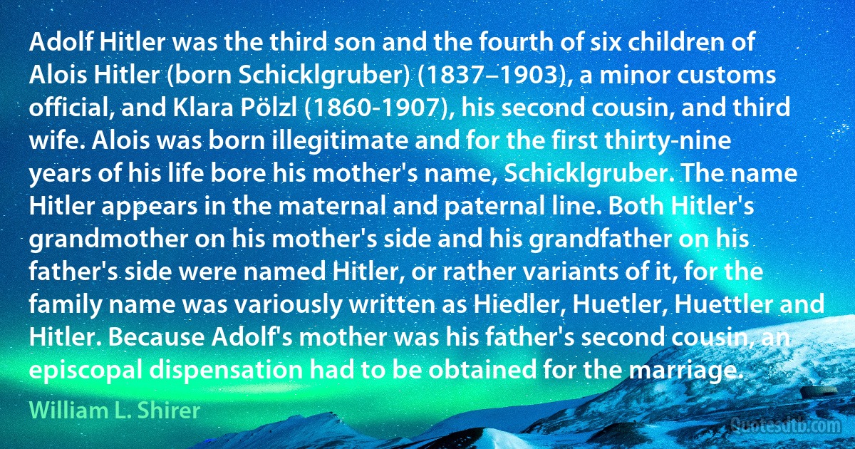 Adolf Hitler was the third son and the fourth of six children of Alois Hitler (born Schicklgruber) (1837–1903), a minor customs official, and Klara Pölzl (1860-1907), his second cousin, and third wife. Alois was born illegitimate and for the first thirty-nine years of his life bore his mother's name, Schicklgruber. The name Hitler appears in the maternal and paternal line. Both Hitler's grandmother on his mother's side and his grandfather on his father's side were named Hitler, or rather variants of it, for the family name was variously written as Hiedler, Huetler, Huettler and Hitler. Because Adolf's mother was his father's second cousin, an episcopal dispensation had to be obtained for the marriage. (William L. Shirer)