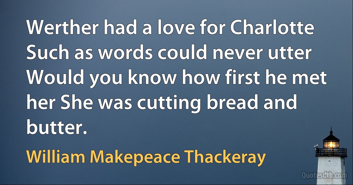 Werther had a love for Charlotte Such as words could never utter Would you know how first he met her She was cutting bread and butter. (William Makepeace Thackeray)