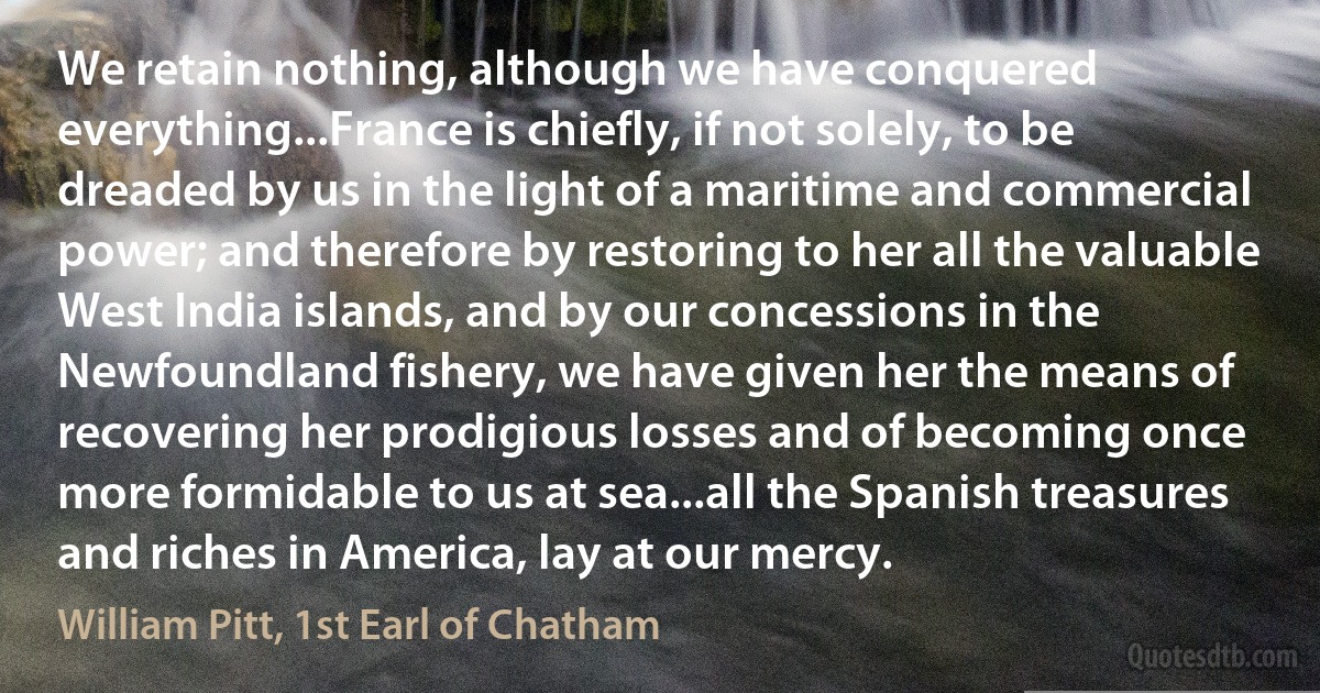 We retain nothing, although we have conquered everything...France is chiefly, if not solely, to be dreaded by us in the light of a maritime and commercial power; and therefore by restoring to her all the valuable West India islands, and by our concessions in the Newfoundland fishery, we have given her the means of recovering her prodigious losses and of becoming once more formidable to us at sea...all the Spanish treasures and riches in America, lay at our mercy. (William Pitt, 1st Earl of Chatham)