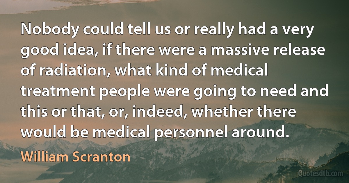 Nobody could tell us or really had a very good idea, if there were a massive release of radiation, what kind of medical treatment people were going to need and this or that, or, indeed, whether there would be medical personnel around. (William Scranton)