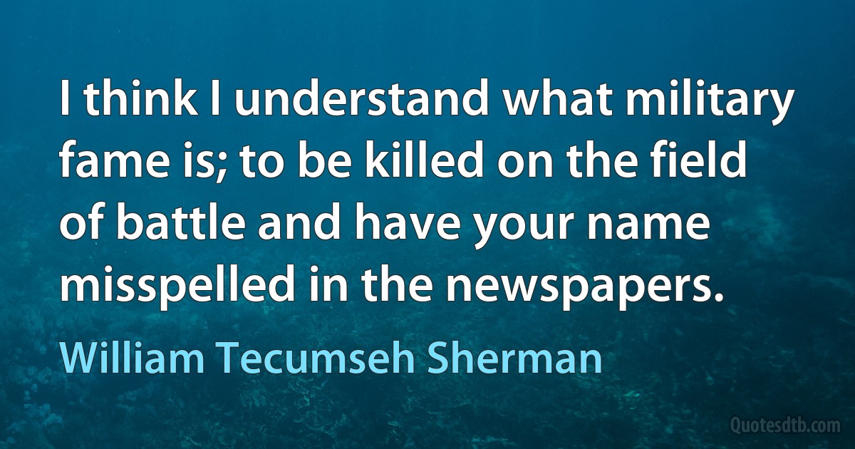 I think I understand what military fame is; to be killed on the field of battle and have your name misspelled in the newspapers. (William Tecumseh Sherman)