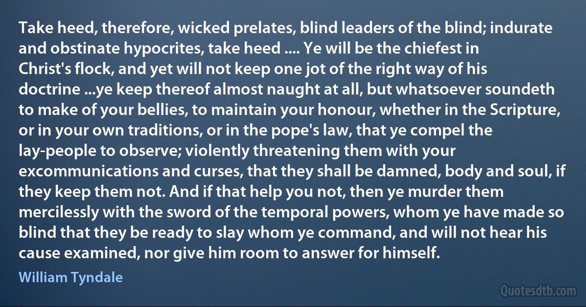 Take heed, therefore, wicked prelates, blind leaders of the blind; indurate and obstinate hypocrites, take heed .... Ye will be the chiefest in Christ's flock, and yet will not keep one jot of the right way of his doctrine ...ye keep thereof almost naught at all, but whatsoever soundeth to make of your bellies, to maintain your honour, whether in the Scripture, or in your own traditions, or in the pope's law, that ye compel the lay-people to observe; violently threatening them with your excommunications and curses, that they shall be damned, body and soul, if they keep them not. And if that help you not, then ye murder them mercilessly with the sword of the temporal powers, whom ye have made so blind that they be ready to slay whom ye command, and will not hear his cause examined, nor give him room to answer for himself. (William Tyndale)