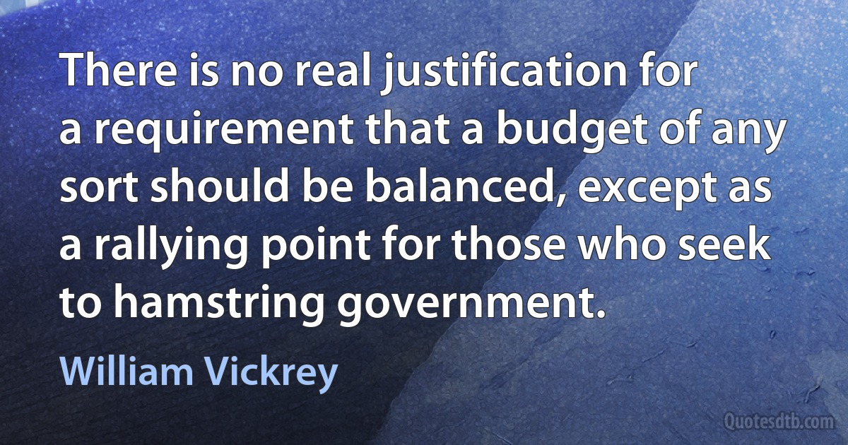 There is no real justification for a requirement that a budget of any sort should be balanced, except as a rallying point for those who seek to hamstring government. (William Vickrey)