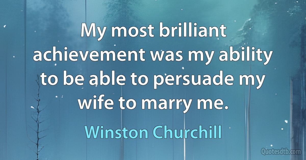 My most brilliant achievement was my ability to be able to persuade my wife to marry me. (Winston Churchill)