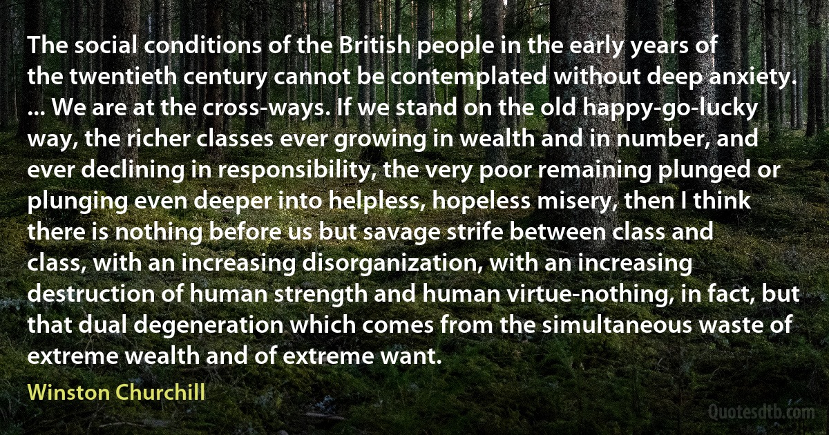 The social conditions of the British people in the early years of the twentieth century cannot be contemplated without deep anxiety. ... We are at the cross-ways. If we stand on the old happy-go-lucky way, the richer classes ever growing in wealth and in number, and ever declining in responsibility, the very poor remaining plunged or plunging even deeper into helpless, hopeless misery, then I think there is nothing before us but savage strife between class and class, with an increasing disorganization, with an increasing destruction of human strength and human virtue-nothing, in fact, but that dual degeneration which comes from the simultaneous waste of extreme wealth and of extreme want. (Winston Churchill)