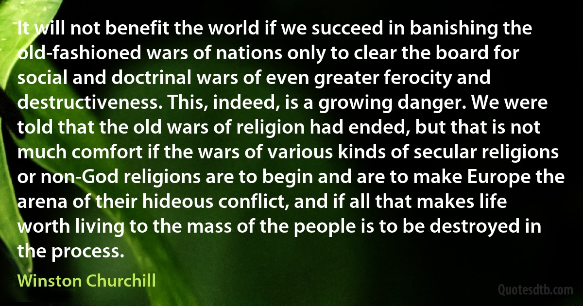 It will not benefit the world if we succeed in banishing the old-fashioned wars of nations only to clear the board for social and doctrinal wars of even greater ferocity and destructiveness. This, indeed, is a growing danger. We were told that the old wars of religion had ended, but that is not much comfort if the wars of various kinds of secular religions or non-God religions are to begin and are to make Europe the arena of their hideous conflict, and if all that makes life worth living to the mass of the people is to be destroyed in the process. (Winston Churchill)