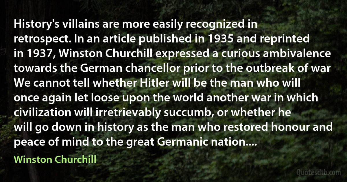 History's villains are more easily recognized in retrospect. In an article published in 1935 and reprinted in 1937, Winston Churchill expressed a curious ambivalence towards the German chancellor prior to the outbreak of war We cannot tell whether Hitler will be the man who will once again let loose upon the world another war in which civilization will irretrievably succumb, or whether he will go down in history as the man who restored honour and peace of mind to the great Germanic nation.... (Winston Churchill)