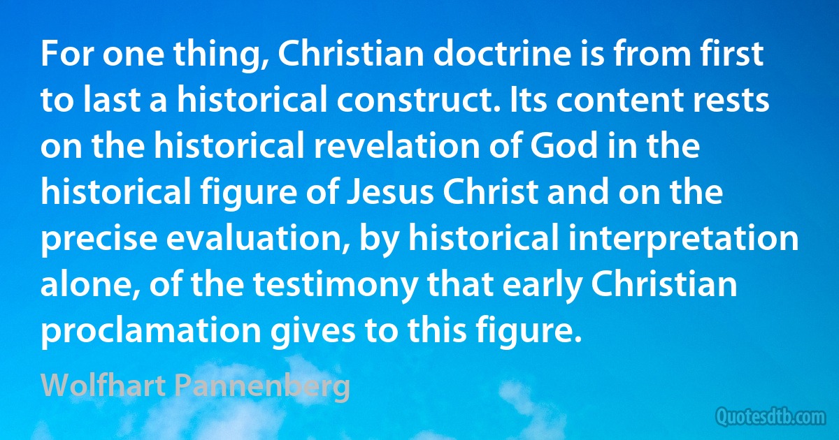 For one thing, Christian doctrine is from first to last a historical construct. Its content rests on the historical revelation of God in the historical figure of Jesus Christ and on the precise evaluation, by historical interpretation alone, of the testimony that early Christian proclamation gives to this figure. (Wolfhart Pannenberg)