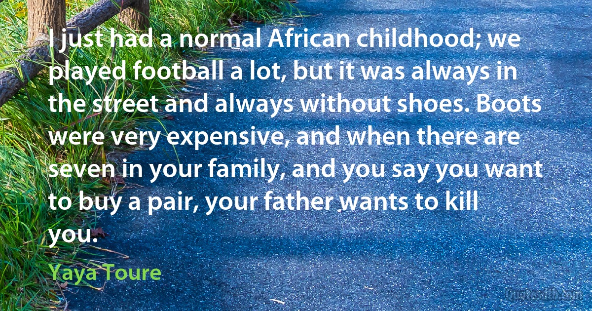 I just had a normal African childhood; we played football a lot, but it was always in the street and always without shoes. Boots were very expensive, and when there are seven in your family, and you say you want to buy a pair, your father wants to kill you. (Yaya Toure)