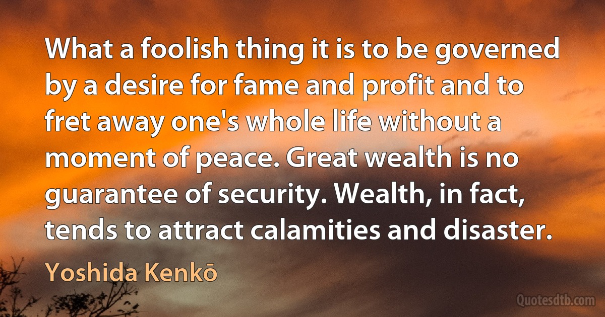 What a foolish thing it is to be governed by a desire for fame and profit and to fret away one's whole life without a moment of peace. Great wealth is no guarantee of security. Wealth, in fact, tends to attract calamities and disaster. (Yoshida Kenkō)