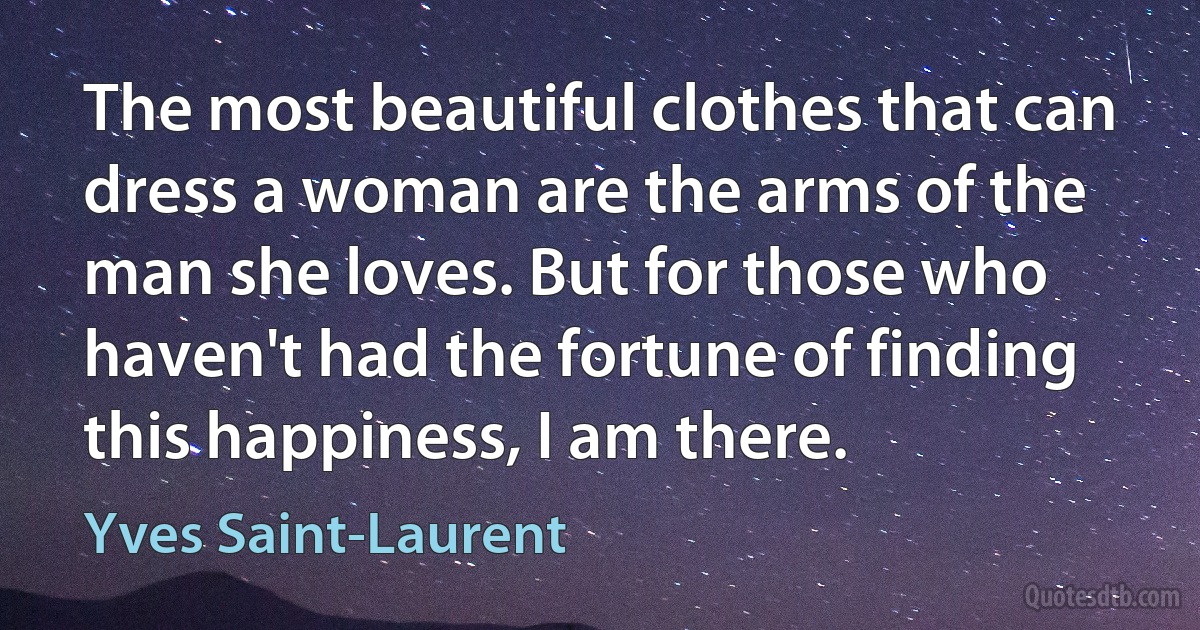 The most beautiful clothes that can dress a woman are the arms of the man she loves. But for those who haven't had the fortune of finding this happiness, I am there. (Yves Saint-Laurent)