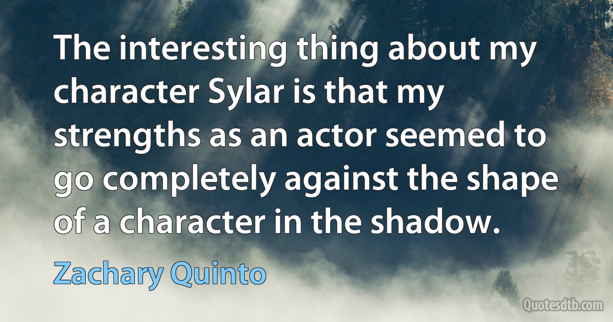 The interesting thing about my character Sylar is that my strengths as an actor seemed to go completely against the shape of a character in the shadow. (Zachary Quinto)