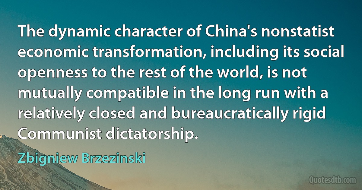 The dynamic character of China's nonstatist economic transformation, including its social openness to the rest of the world, is not mutually compatible in the long run with a relatively closed and bureaucratically rigid Communist dictatorship. (Zbigniew Brzezinski)