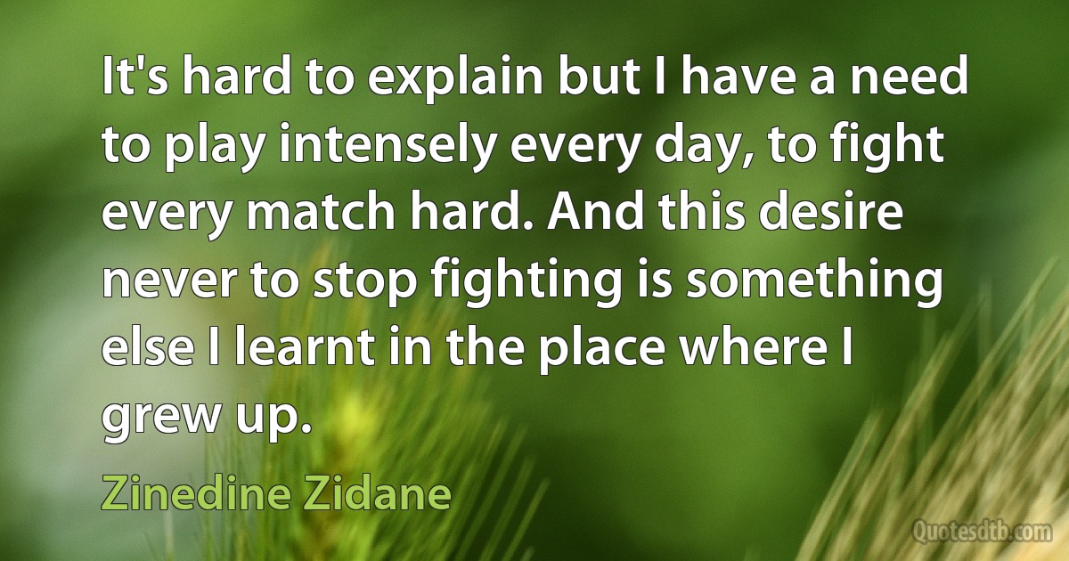 It's hard to explain but I have a need to play intensely every day, to fight every match hard. And this desire never to stop fighting is something else I learnt in the place where I grew up. (Zinedine Zidane)