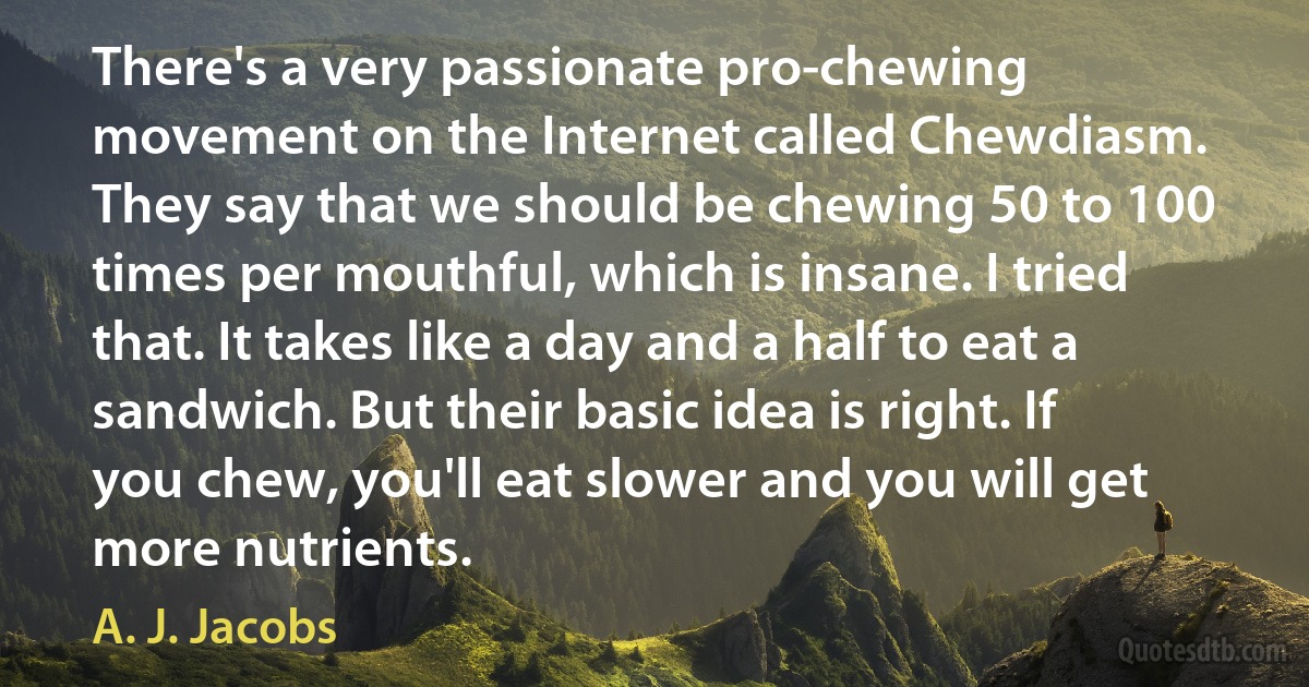 There's a very passionate pro-chewing movement on the Internet called Chewdiasm. They say that we should be chewing 50 to 100 times per mouthful, which is insane. I tried that. It takes like a day and a half to eat a sandwich. But their basic idea is right. If you chew, you'll eat slower and you will get more nutrients. (A. J. Jacobs)