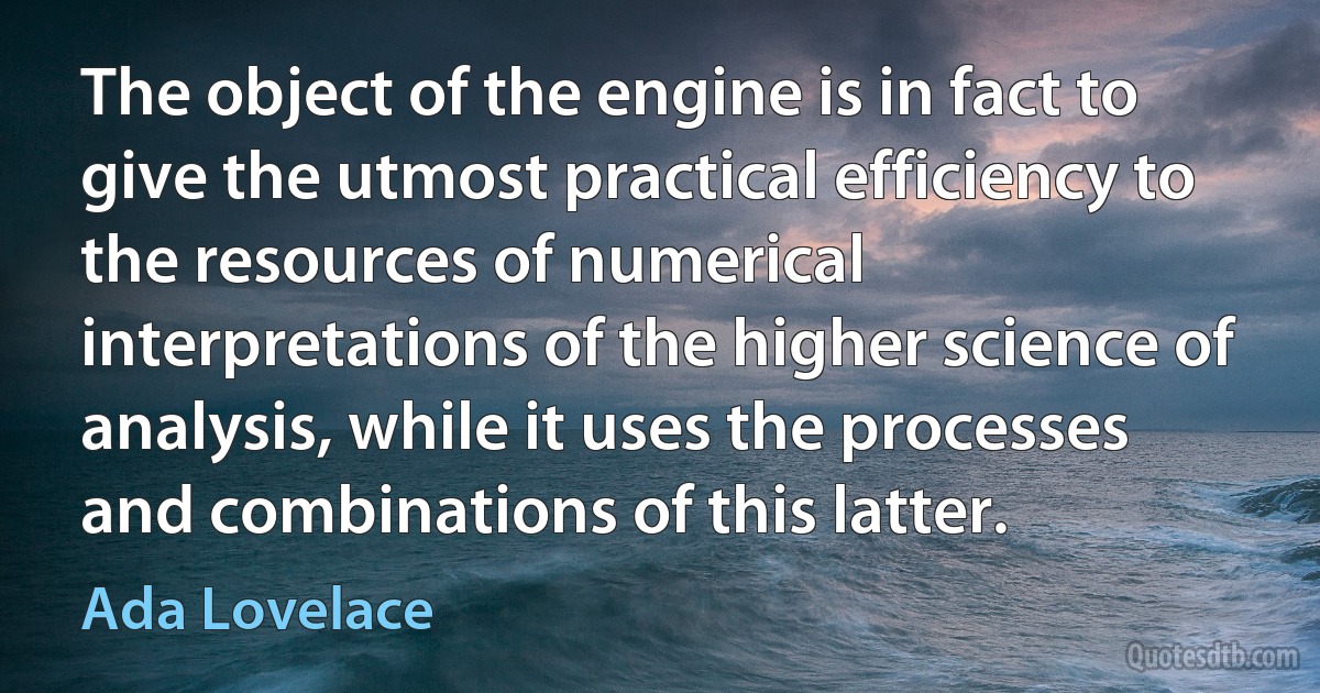 The object of the engine is in fact to give the utmost practical efficiency to the resources of numerical interpretations of the higher science of analysis, while it uses the processes and combinations of this latter. (Ada Lovelace)