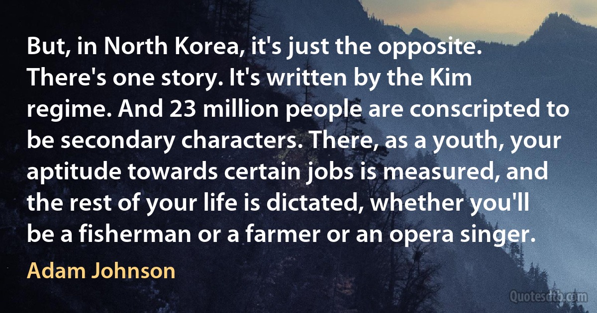 But, in North Korea, it's just the opposite. There's one story. It's written by the Kim regime. And 23 million people are conscripted to be secondary characters. There, as a youth, your aptitude towards certain jobs is measured, and the rest of your life is dictated, whether you'll be a fisherman or a farmer or an opera singer. (Adam Johnson)