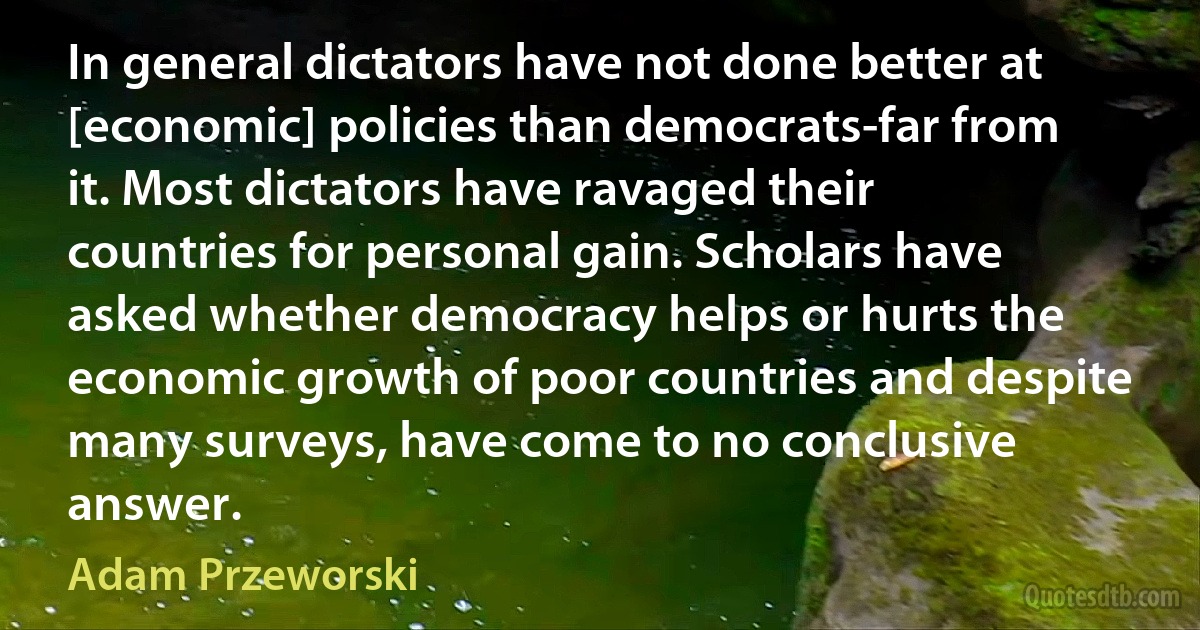 In general dictators have not done better at [economic] policies than democrats-far from it. Most dictators have ravaged their countries for personal gain. Scholars have asked whether democracy helps or hurts the economic growth of poor countries and despite many surveys, have come to no conclusive answer. (Adam Przeworski)