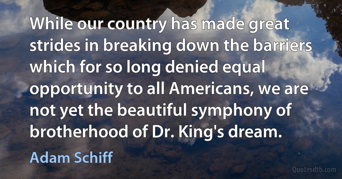 While our country has made great strides in breaking down the barriers which for so long denied equal opportunity to all Americans, we are not yet the beautiful symphony of brotherhood of Dr. King's dream. (Adam Schiff)