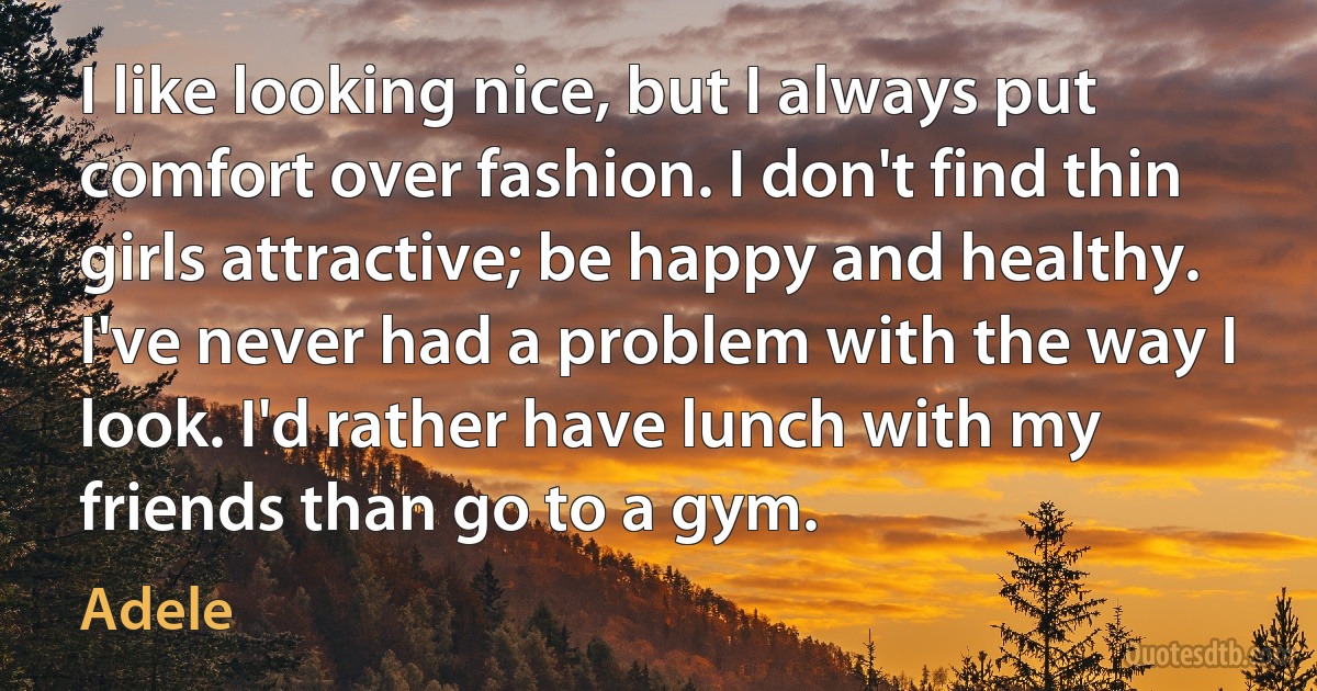 I like looking nice, but I always put comfort over fashion. I don't find thin girls attractive; be happy and healthy. I've never had a problem with the way I look. I'd rather have lunch with my friends than go to a gym. (Adele)