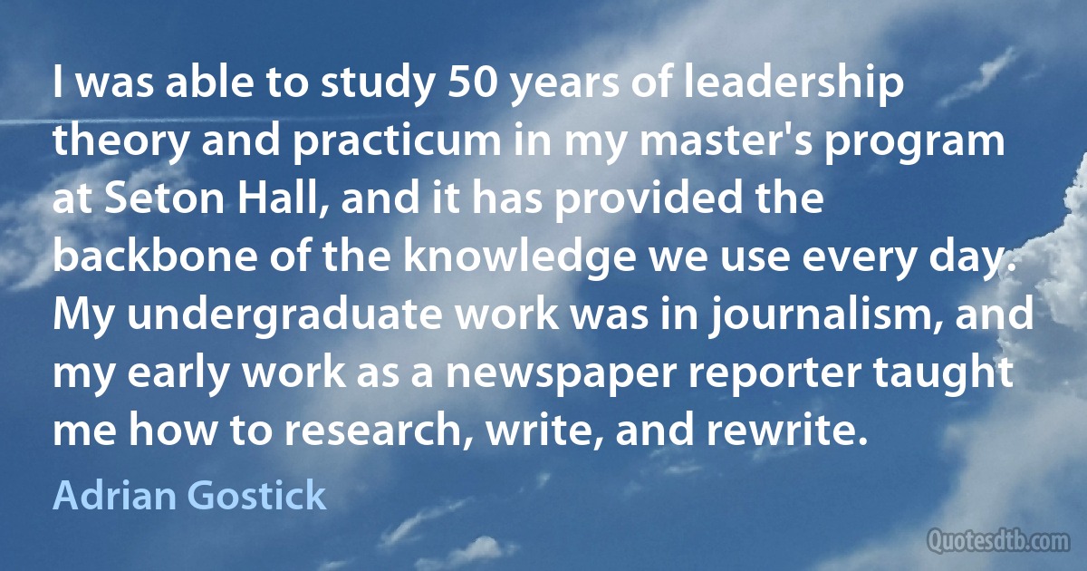 I was able to study 50 years of leadership theory and practicum in my master's program at Seton Hall, and it has provided the backbone of the knowledge we use every day. My undergraduate work was in journalism, and my early work as a newspaper reporter taught me how to research, write, and rewrite. (Adrian Gostick)