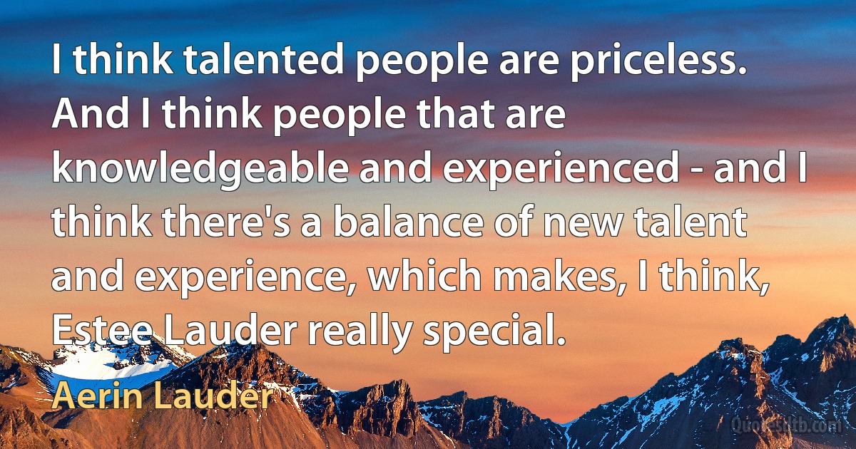 I think talented people are priceless. And I think people that are knowledgeable and experienced - and I think there's a balance of new talent and experience, which makes, I think, Estee Lauder really special. (Aerin Lauder)