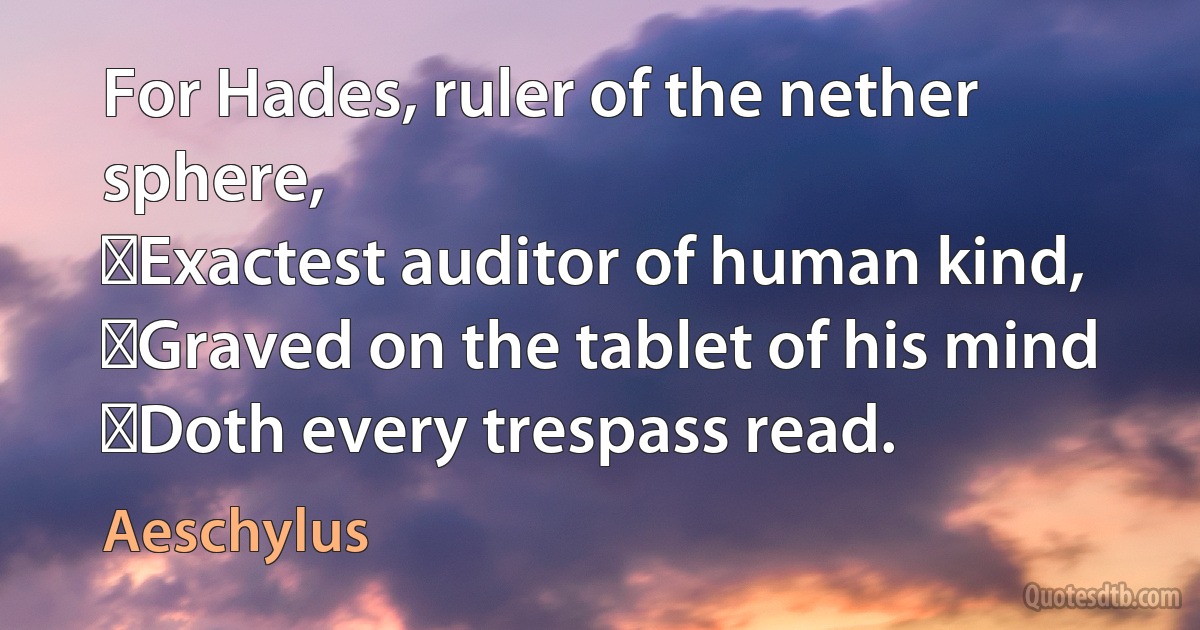 For Hades, ruler of the nether sphere,
﻿Exactest auditor of human kind,
﻿Graved on the tablet of his mind
﻿Doth every trespass read. (Aeschylus)