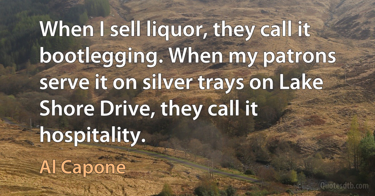 When I sell liquor, they call it bootlegging. When my patrons serve it on silver trays on Lake Shore Drive, they call it hospitality. (Al Capone)