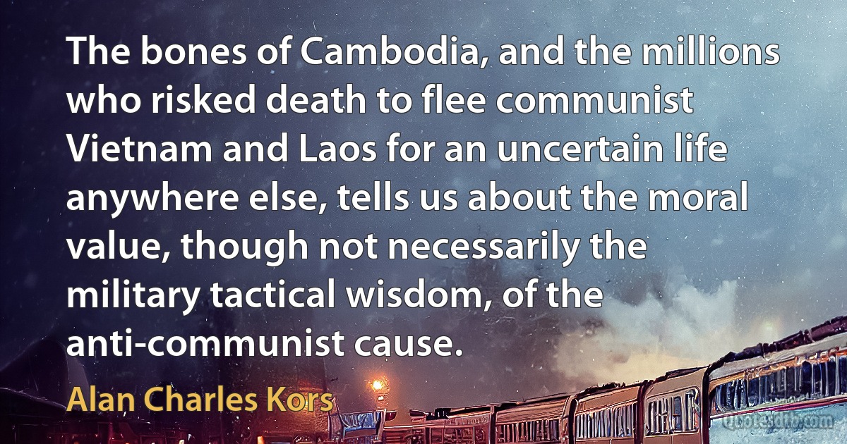 The bones of Cambodia, and the millions who risked death to flee communist Vietnam and Laos for an uncertain life anywhere else, tells us about the moral value, though not necessarily the military tactical wisdom, of the anti-communist cause. (Alan Charles Kors)