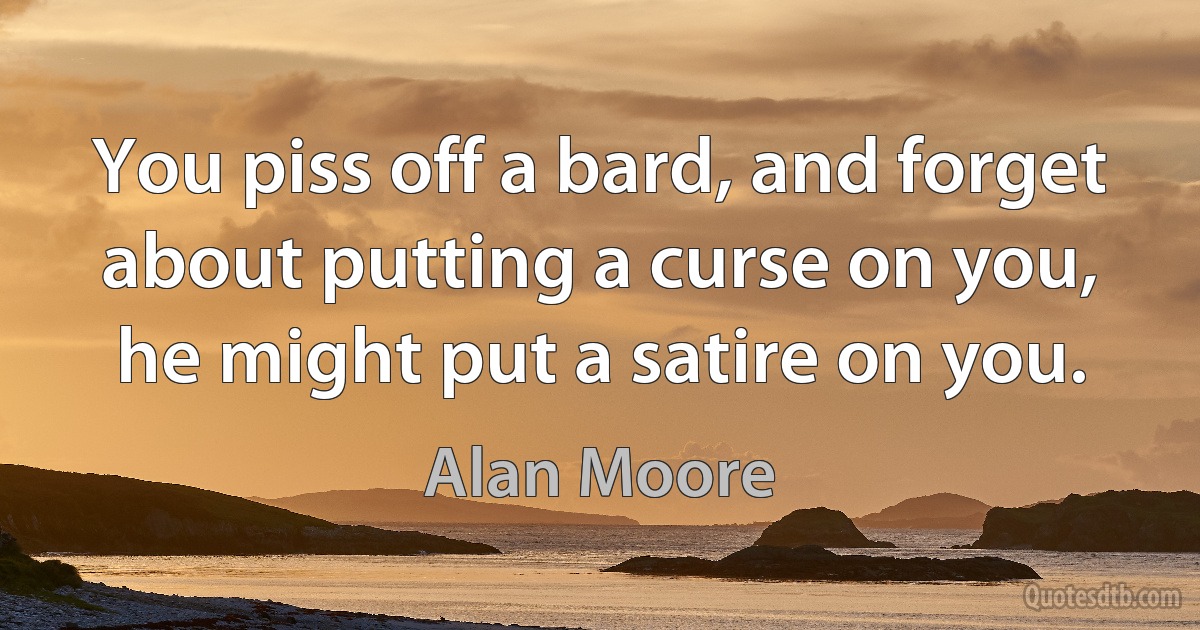 You piss off a bard, and forget about putting a curse on you, he might put a satire on you. (Alan Moore)