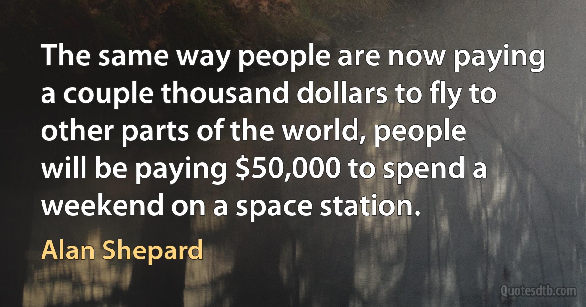 The same way people are now paying a couple thousand dollars to fly to other parts of the world, people will be paying $50,000 to spend a weekend on a space station. (Alan Shepard)