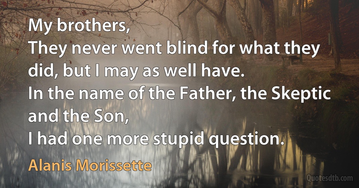 My brothers,
They never went blind for what they did, but I may as well have.
In the name of the Father, the Skeptic and the Son,
I had one more stupid question. (Alanis Morissette)