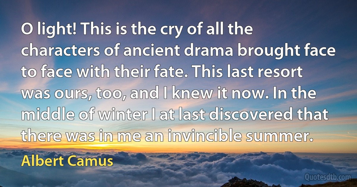 O light! This is the cry of all the characters of ancient drama brought face to face with their fate. This last resort was ours, too, and I knew it now. In the middle of winter I at last discovered that there was in me an invincible summer. (Albert Camus)